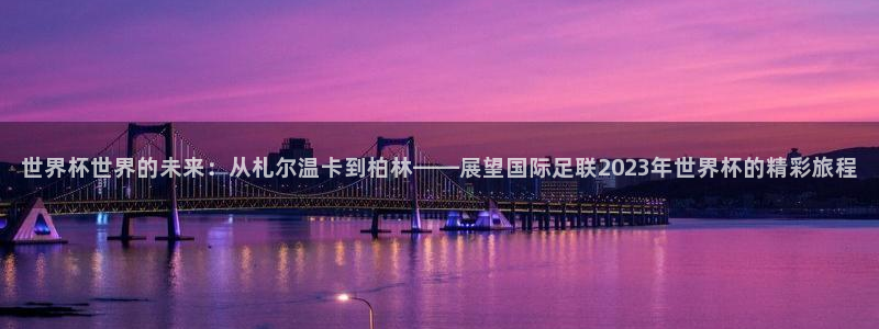 世界杯官网:世界杯世界的未来:从札尔温卡到柏林——展望国际足联2023年世界杯的精彩旅程